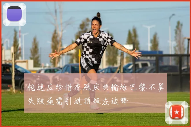 枪迷应珍惜夺冠庆典输给巴黎不算失败亟需引进顶级左边锋