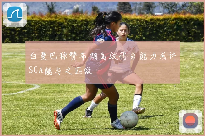 白曼巴称赞布朗高效得分能力或许SGA能与之匹敌