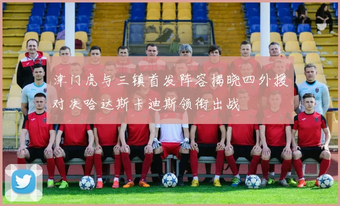 津门虎与三镇首发阵容揭晓四外援对决哈达斯卡迪斯领衔出战