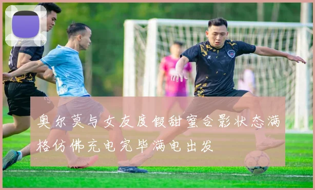 奥尔莫与女友度假甜蜜合影状态满格仿佛充电完毕满电出发