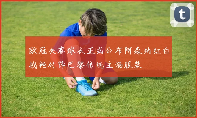 欧冠决赛球衣正式公布阿森纳红白战袍对阵巴黎传统主场服装
