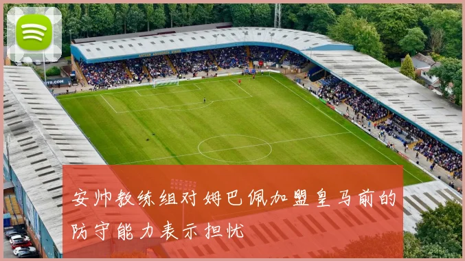 安帅教练组对姆巴佩加盟皇马前的防守能力表示担忧