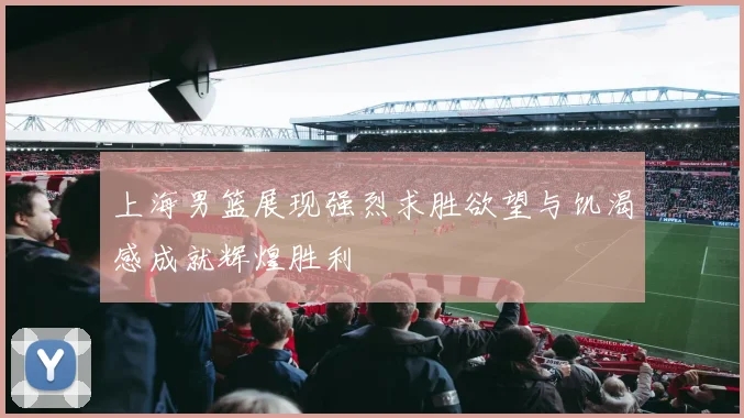 上海男篮展现强烈求胜欲望与饥渴感成就辉煌胜利
