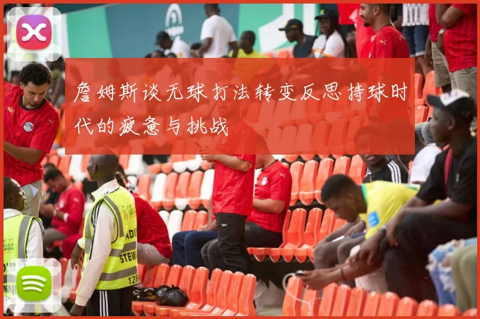 詹姆斯谈无球打法转变反思持球时代的疲惫与挑战