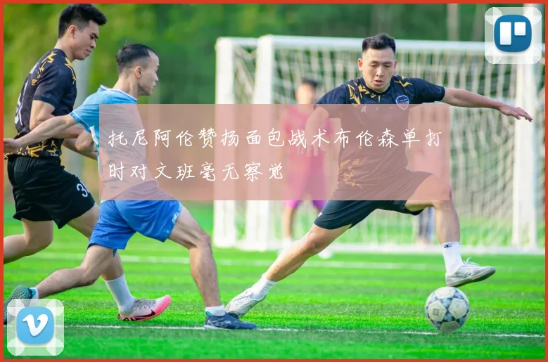 托尼阿伦赞扬面包战术布伦森单打时对文班毫无察觉