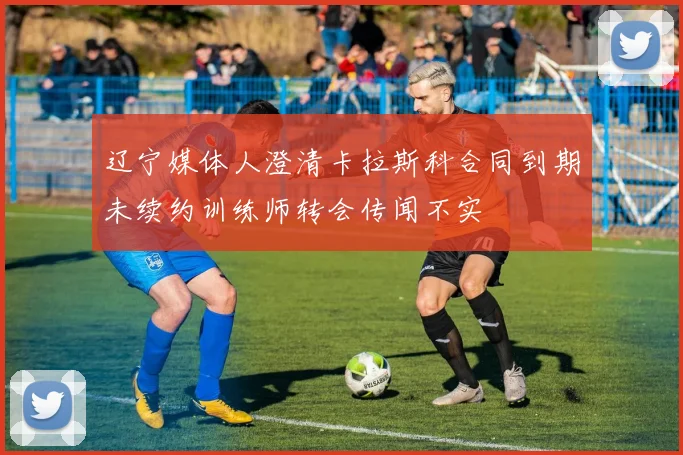 辽宁媒体人澄清卡拉斯科合同到期未续约训练师转会传闻不实