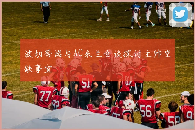波切蒂诺与AC米兰会谈探讨主帅空缺事宜