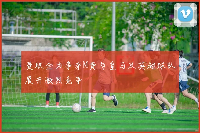 曼联全力争夺M费与皇马及英超球队展开激烈竞争
