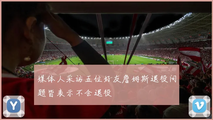 媒体人采访五位好友詹姆斯退役问题皆表示不会退役