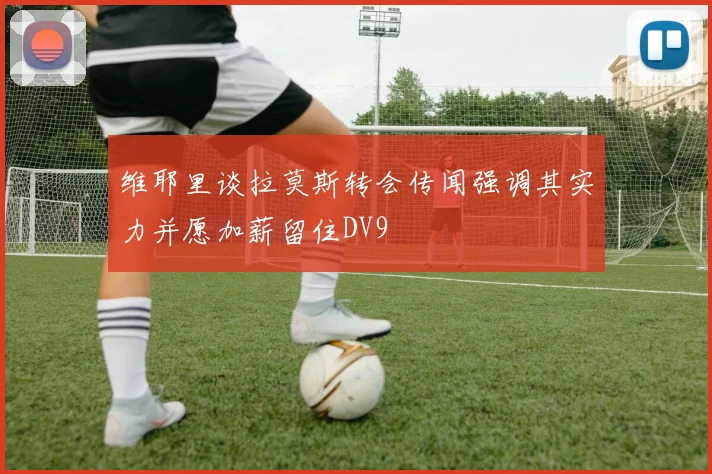 维耶里谈拉莫斯转会传闻强调其实力并愿加薪留住DV9