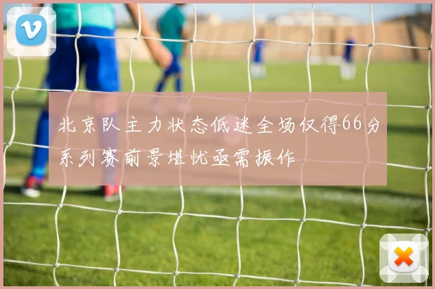 北京队主力状态低迷全场仅得66分系列赛前景堪忧亟需振作
