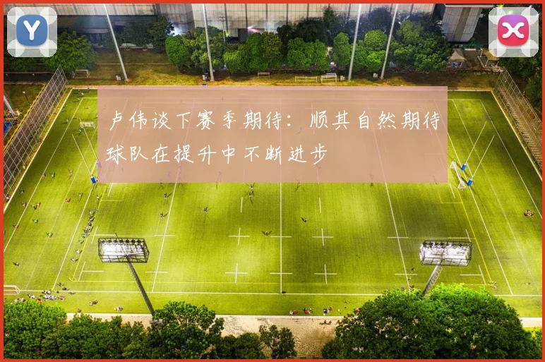 卢伟谈下赛季期待：顺其自然期待球队在提升中不断进步