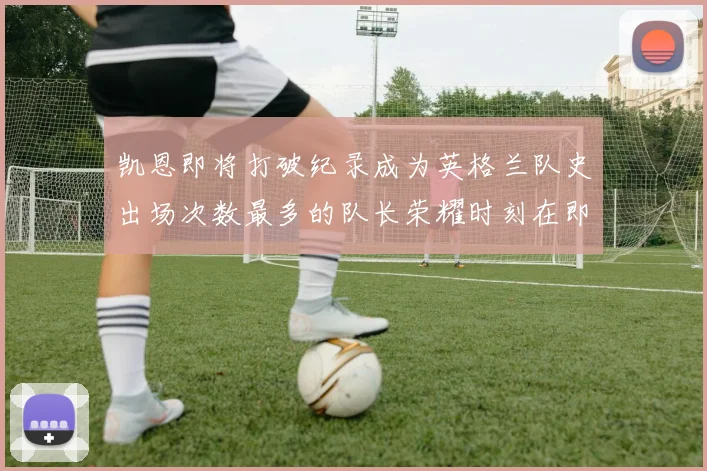 凯恩即将打破纪录成为英格兰队史出场次数最多的队长荣耀时刻在即