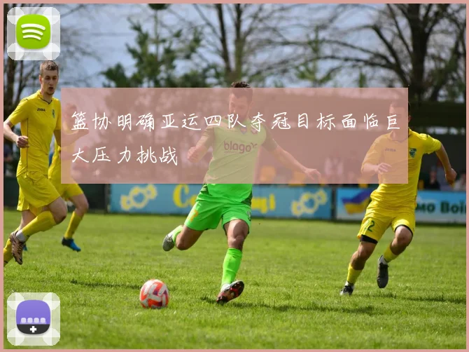 篮协明确亚运四队夺冠目标面临巨大压力挑战