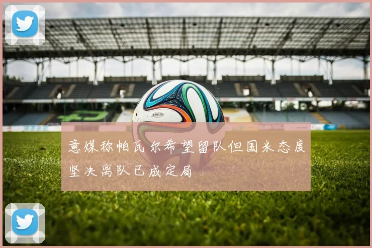 意媒称帕瓦尔希望留队但国米态度坚决离队已成定局